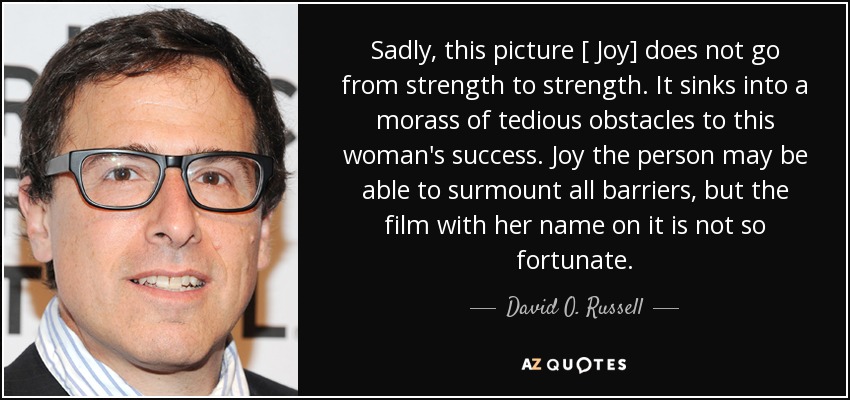 Sadly, this picture [ Joy] does not go from strength to strength. It sinks into a morass of tedious obstacles to this woman's success. Joy the person may be able to surmount all barriers, but the film with her name on it is not so fortunate. - David O. Russell