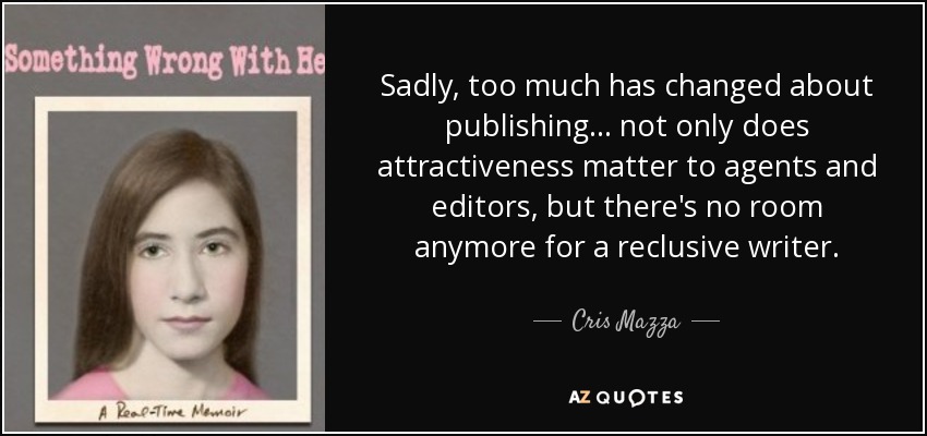 Sadly, too much has changed about publishing ... not only does attractiveness matter to agents and editors, but there's no room anymore for a reclusive writer. - Cris Mazza