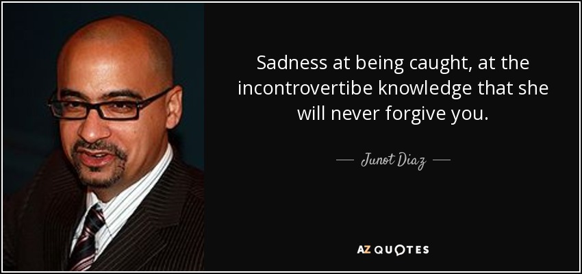 Sadness at being caught, at the incontrovertibe knowledge that she will never forgive you. - Junot Diaz
