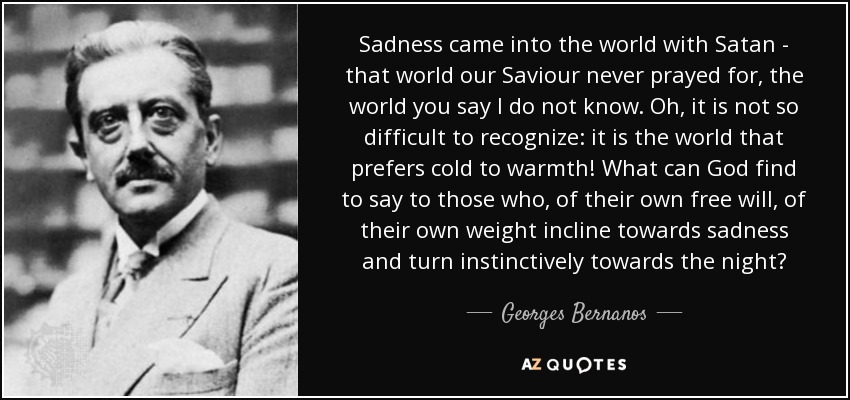 Sadness came into the world with Satan - that world our Saviour never prayed for, the world you say I do not know. Oh, it is not so difficult to recognize: it is the world that prefers cold to warmth! What can God find to say to those who, of their own free will, of their own weight incline towards sadness and turn instinctively towards the night? - Georges Bernanos