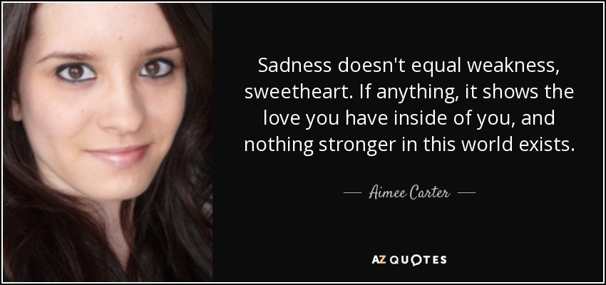 Sadness doesn't equal weakness, sweetheart. If anything, it shows the love you have inside of you, and nothing stronger in this world exists. - Aimee Carter