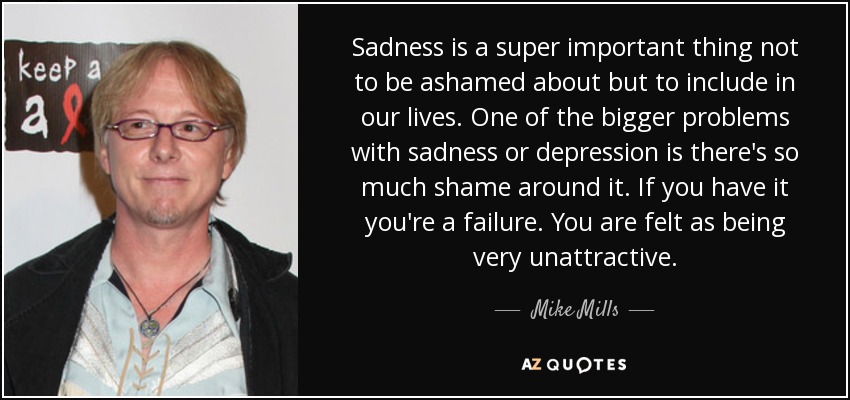 Sadness is a super important thing not to be ashamed about but to include in our lives. One of the bigger problems with sadness or depression is there's so much shame around it. If you have it you're a failure. You are felt as being very unattractive. - Mike Mills