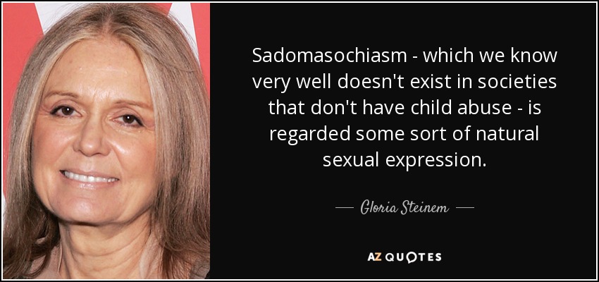 Sadomasochiasm - which we know very well doesn't exist in societies that don't have child abuse - is regarded some sort of natural sexual expression. - Gloria Steinem
