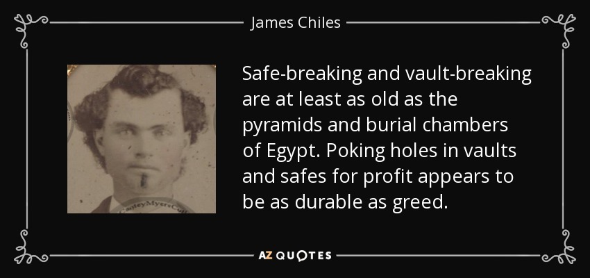 Safe-breaking and vault-breaking are at least as old as the pyramids and burial chambers of Egypt. Poking holes in vaults and safes for profit appears to be as durable as greed. - James Chiles
