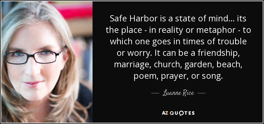 Safe Harbor is a state of mind... its the place - in reality or metaphor - to which one goes in times of trouble or worry. It can be a friendship, marriage, church, garden, beach, poem, prayer, or song. - Luanne Rice