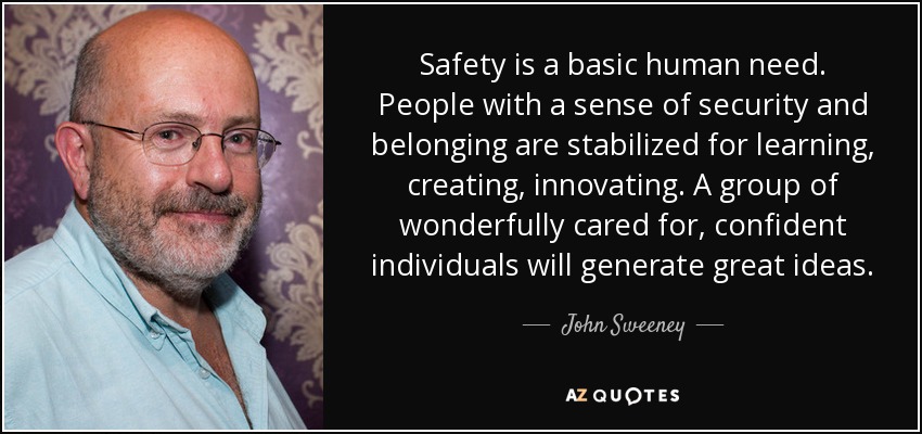 Safety is a basic human need. People with a sense of security and belonging are stabilized for learning, creating, innovating. A group of wonderfully cared for, confident individuals will generate great ideas. - John Sweeney