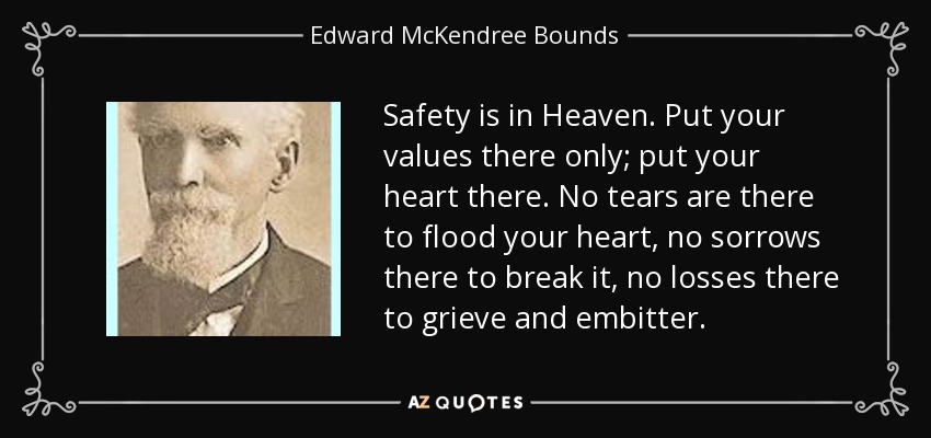 Safety is in Heaven. Put your values there only; put your heart there. No tears are there to flood your heart, no sorrows there to break it, no losses there to grieve and embitter. - Edward McKendree Bounds