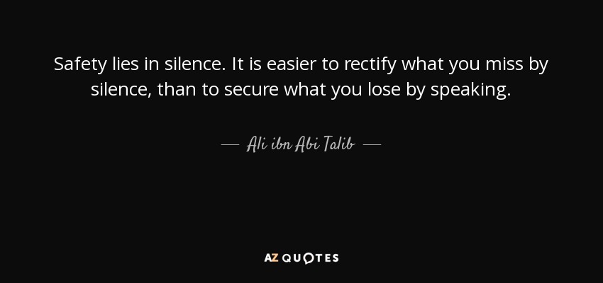 Safety lies in silence. It is easier to rectify what you miss by silence, than to secure what you lose by speaking. - Ali ibn Abi Talib