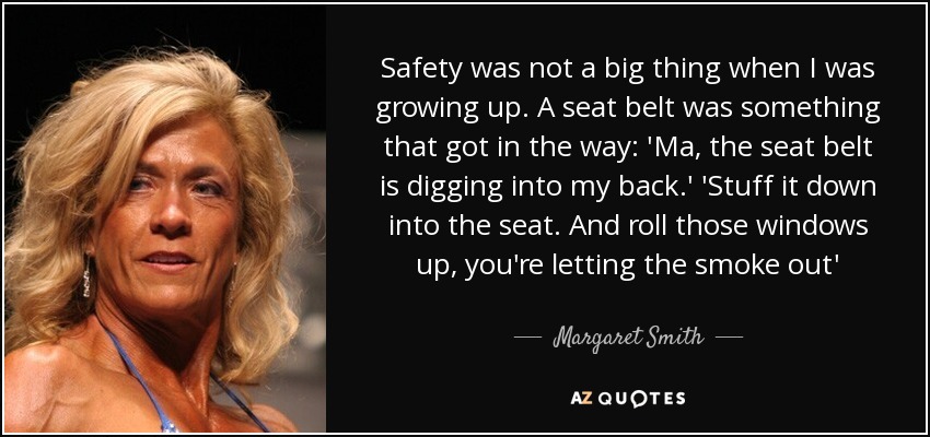 Safety was not a big thing when I was growing up. A seat belt was something that got in the way: 'Ma, the seat belt is digging into my back.' 'Stuff it down into the seat. And roll those windows up, you're letting the smoke out' - Margaret Smith