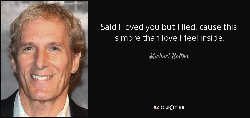 Said I loved you but I lied, cause this is more than love I feel inside. - Michael Bolton