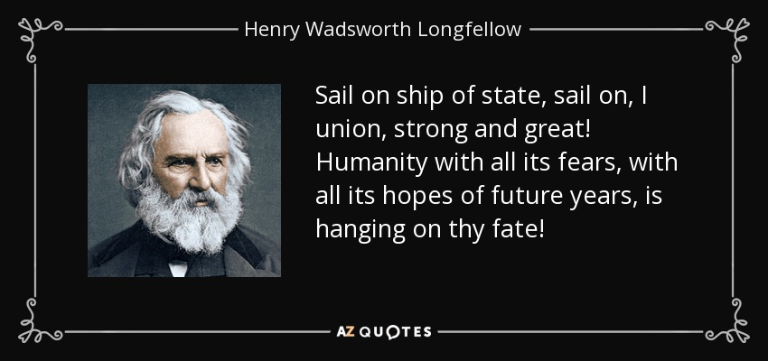 Sail on ship of state, sail on, I union, strong and great! Humanity with all its fears, with all its hopes of future years, is hanging on thy fate! - Henry Wadsworth Longfellow