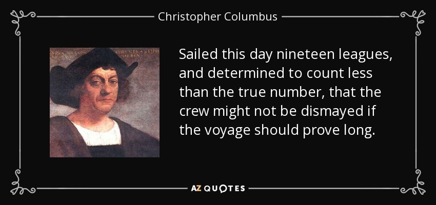 Sailed this day nineteen leagues, and determined to count less than the true number, that the crew might not be dismayed if the voyage should prove long. - Christopher Columbus