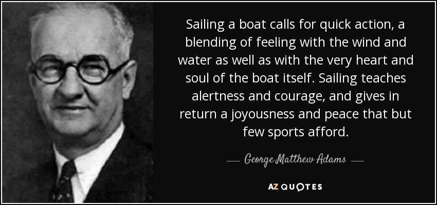 Sailing a boat calls for quick action, a blending of feeling with the wind and water as well as with the very heart and soul of the boat itself. Sailing teaches alertness and courage, and gives in return a joyousness and peace that but few sports afford. - George Matthew Adams