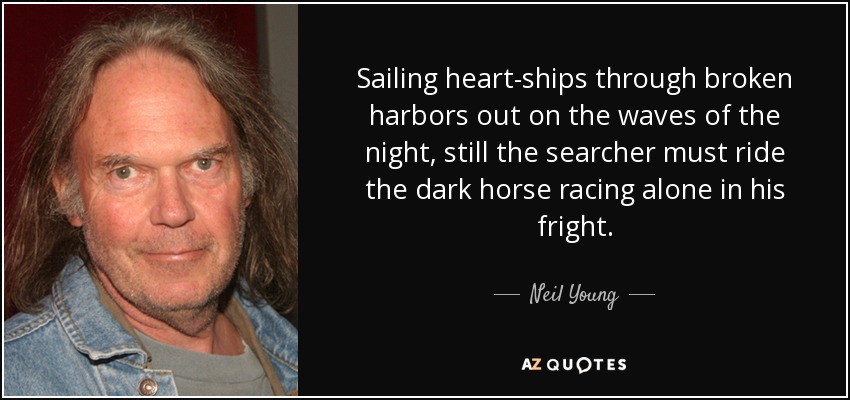 Sailing heart-ships through broken harbors out on the waves of the night, still the searcher must ride the dark horse racing alone in his fright. - Neil Young