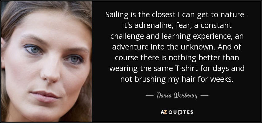 Sailing is the closest I can get to nature - it's adrenaline, fear, a constant challenge and learning experience, an adventure into the unknown. And of course there is nothing better than wearing the same T-shirt for days and not brushing my hair for weeks. - Daria Werbowy