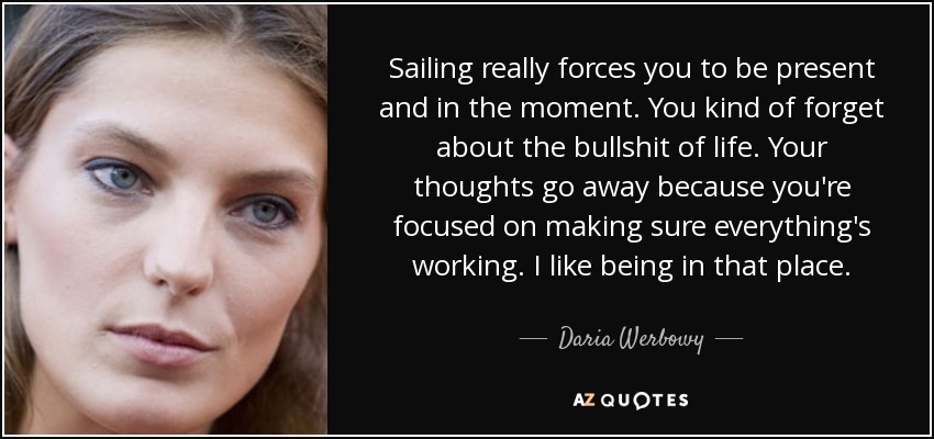 Sailing really forces you to be present and in the moment. You kind of forget about the bullshit of life. Your thoughts go away because you're focused on making sure everything's working. I like being in that place. - Daria Werbowy