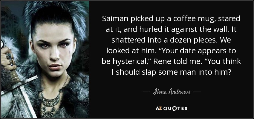 Saiman picked up a coffee mug, stared at it, and hurled it against the wall. It shattered into a dozen pieces. We looked at him. “Your date appears to be hysterical,” Rene told me. “You think I should slap some man into him? - Ilona Andrews