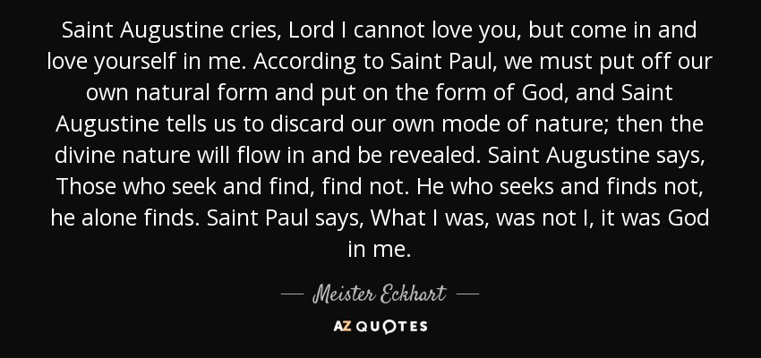 Saint Augustine cries, Lord I cannot love you, but come in and love yourself in me. According to Saint Paul, we must put off our own natural form and put on the form of God, and Saint Augustine tells us to discard our own mode of nature; then the divine nature will flow in and be revealed. Saint Augustine says, Those who seek and find, find not. He who seeks and finds not, he alone finds. Saint Paul says, What I was, was not I, it was God in me. - Meister Eckhart