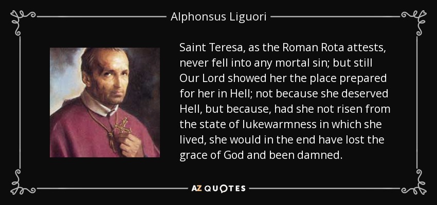 Saint Teresa, as the Roman Rota attests, never fell into any mortal sin; but still Our Lord showed her the place prepared for her in Hell; not because she deserved Hell, but because, had she not risen from the state of lukewarmness in which she lived, she would in the end have lost the grace of God and been damned. - Alphonsus Liguori