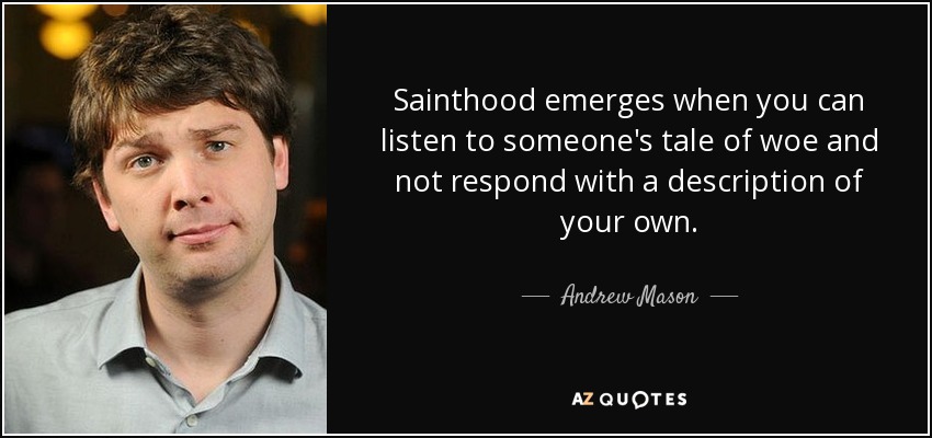 Sainthood emerges when you can listen to someone's tale of woe and not respond with a description of your own. - Andrew Mason