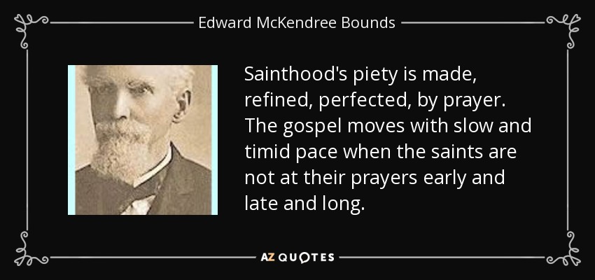 Sainthood's piety is made, refined, perfected, by prayer. The gospel moves with slow and timid pace when the saints are not at their prayers early and late and long. - Edward McKendree Bounds