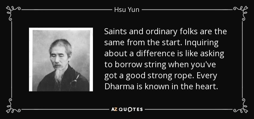 Saints and ordinary folks are the same from the start. Inquiring about a difference is like asking to borrow string when you've got a good strong rope. Every Dharma is known in the heart. - Hsu Yun