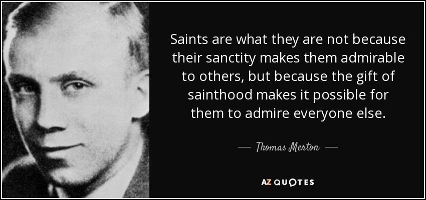 Saints are what they are not because their sanctity makes them admirable to others, but because the gift of sainthood makes it possible for them to admire everyone else. - Thomas Merton