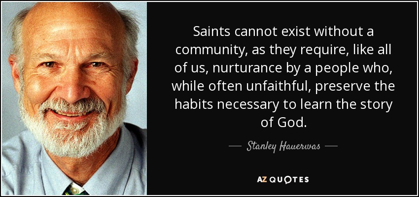 Saints cannot exist without a community, as they require, like all of us, nurturance by a people who, while often unfaithful, preserve the habits necessary to learn the story of God. - Stanley Hauerwas