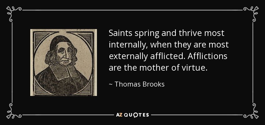 Saints spring and thrive most internally, when they are most externally afflicted. Afflictions are the mother of virtue. - Thomas Brooks