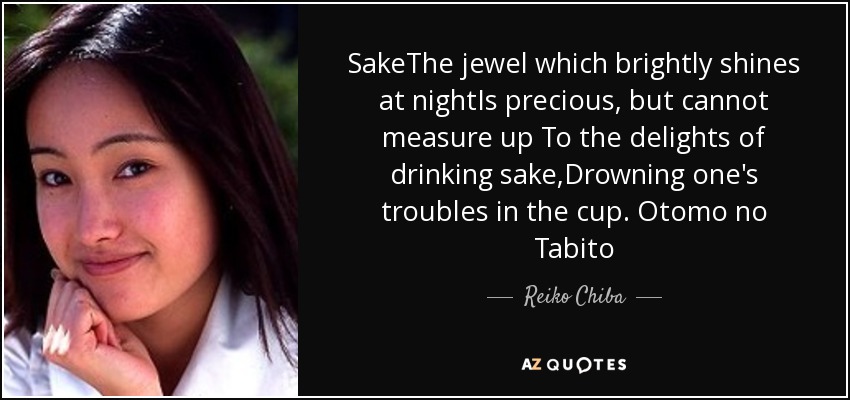 SakeThe jewel which brightly shines at nightIs precious, but cannot measure up To the delights of drinking sake,Drowning one's troubles in the cup. Otomo no Tabito - Reiko Chiba