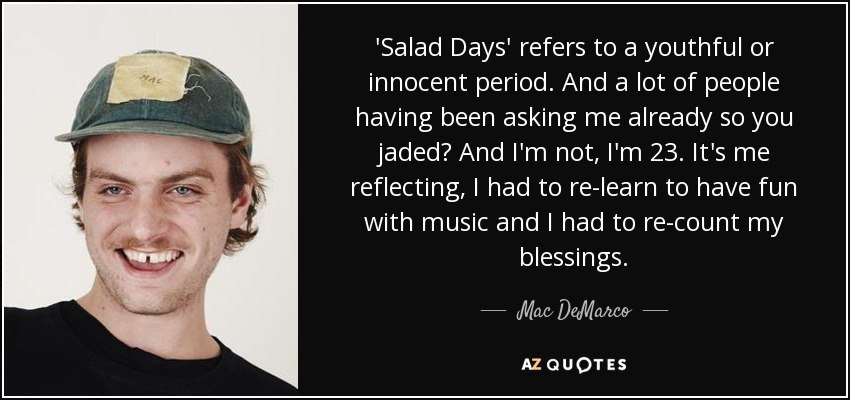 'Salad Days' refers to a youthful or innocent period. And a lot of people having been asking me already so you jaded? And I'm not, I'm 23. It's me reflecting, I had to re-learn to have fun with music and I had to re-count my blessings. - Mac DeMarco
