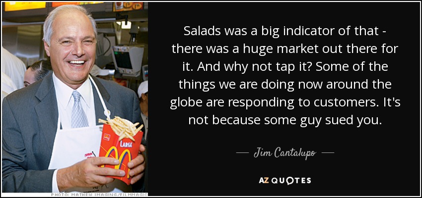 Salads was a big indicator of that - there was a huge market out there for it. And why not tap it? Some of the things we are doing now around the globe are responding to customers. It's not because some guy sued you. - Jim Cantalupo