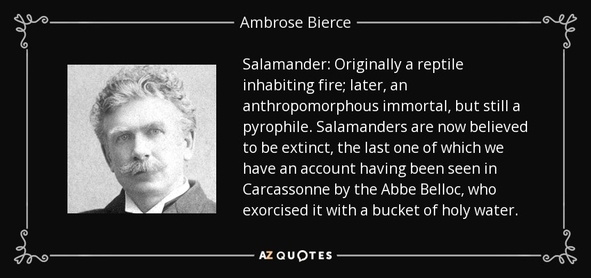 Salamander: Originally a reptile inhabiting fire; later, an anthropomorphous immortal, but still a pyrophile. Salamanders are now believed to be extinct, the last one of which we have an account having been seen in Carcassonne by the Abbe Belloc, who exorcised it with a bucket of holy water. - Ambrose Bierce
