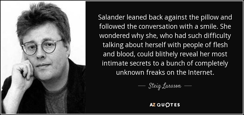 Salander leaned back against the pillow and followed the conversation with a smile. She wondered why she, who had such difficulty talking about herself with people of flesh and blood, could blithely reveal her most intimate secrets to a bunch of completely unknown freaks on the Internet. - Steig Larsson