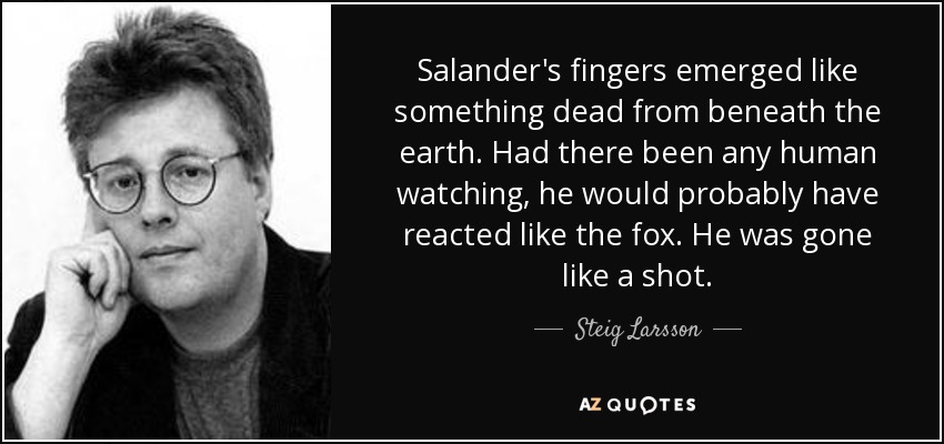 Salander's fingers emerged like something dead from beneath the earth. Had there been any human watching, he would probably have reacted like the fox. He was gone like a shot. - Steig Larsson