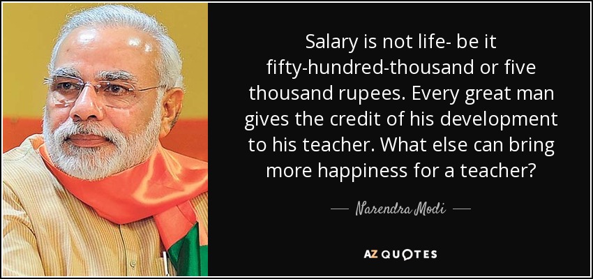 Salary is not life- be it fifty-hundred-thousand or five thousand rupees. Every great man gives the credit of his development to his teacher. What else can bring more happiness for a teacher? - Narendra Modi