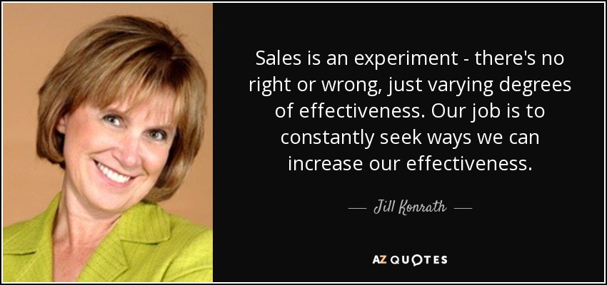Sales is an experiment - there's no right or wrong, just varying degrees of effectiveness. Our job is to constantly seek ways we can increase our effectiveness. - Jill Konrath