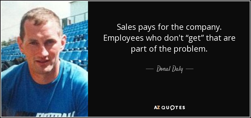 Sales pays for the company. Employees who don't “get” that are part of the problem. - Donal Daly