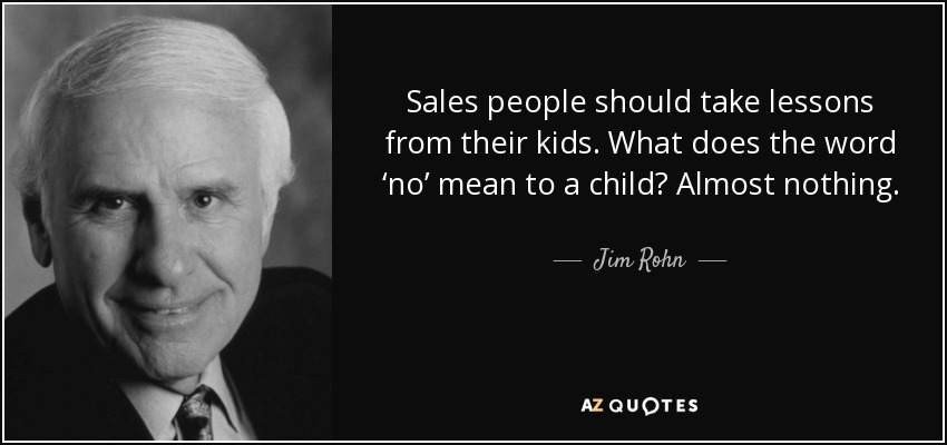 Sales people should take lessons from their kids. What does the word ‘no’ mean to a child? Almost nothing. - Jim Rohn