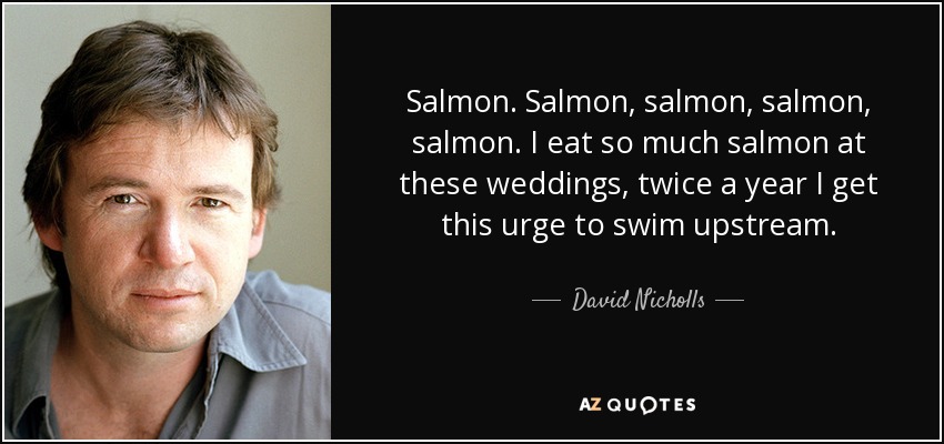 Salmon. Salmon, salmon, salmon, salmon. I eat so much salmon at these weddings, twice a year I get this urge to swim upstream. - David Nicholls