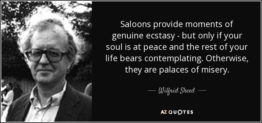 Saloons provide moments of genuine ecstasy - but only if your soul is at peace and the rest of your life bears contemplating. Otherwise, they are palaces of misery. - Wilfrid Sheed