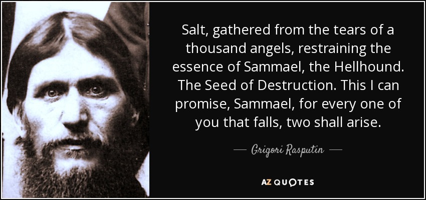 Salt, gathered from the tears of a thousand angels, restraining the essence of Sammael, the Hellhound. The Seed of Destruction. This I can promise, Sammael, for every one of you that falls, two shall arise. - Grigori Rasputin