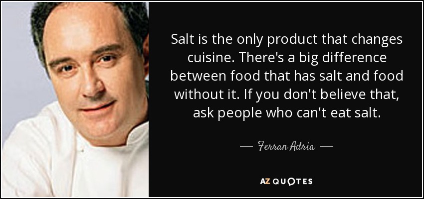 Salt is the only product that changes cuisine. There's a big difference between food that has salt and food without it. If you don't believe that, ask people who can't eat salt. - Ferran Adria