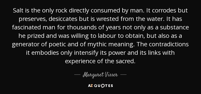 Salt is the only rock directly consumed by man. It corrodes but preserves, desiccates but is wrested from the water. It has fascinated man for thousands of years not only as a substance he prized and was willing to labour to obtain, but also as a generator of poetic and of mythic meaning. The contradictions it embodies only intensify its power and its links with experience of the sacred. - Margaret Visser