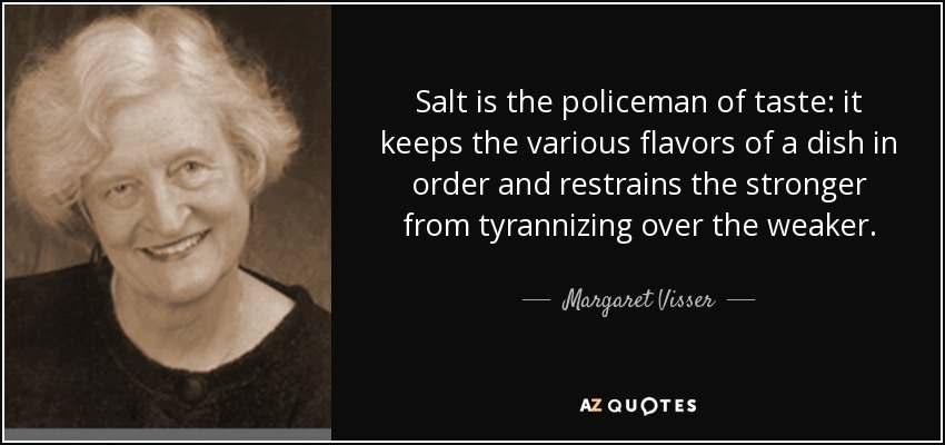 Salt is the policeman of taste: it keeps the various flavors of a dish in order and restrains the stronger from tyrannizing over the weaker. - Margaret Visser