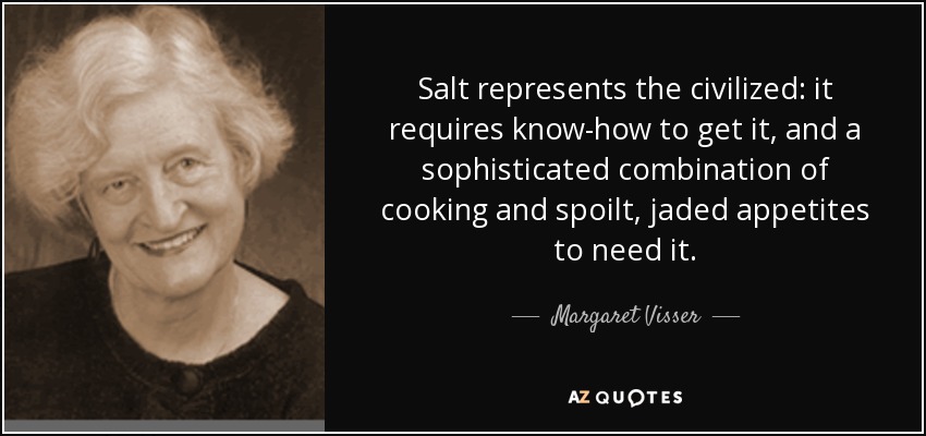 Salt represents the civilized: it requires know-how to get it, and a sophisticated combination of cooking and spoilt, jaded appetites to need it. - Margaret Visser