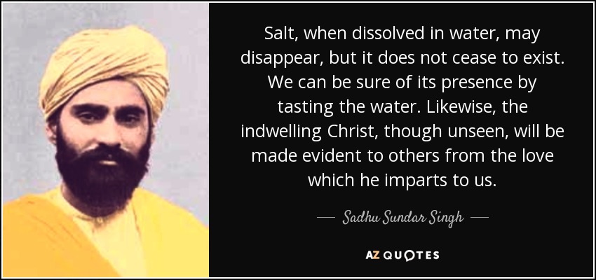 Salt, when dissolved in water, may disappear, but it does not cease to exist. We can be sure of its presence by tasting the water. Likewise, the indwelling Christ, though unseen, will be made evident to others from the love which he imparts to us. - Sadhu Sundar Singh
