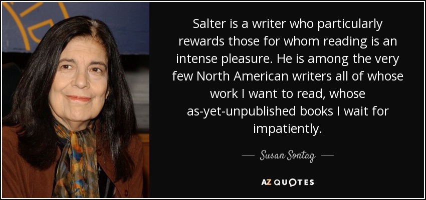 Salter is a writer who particularly rewards those for whom reading is an intense pleasure. He is among the very few North American writers all of whose work I want to read, whose as-yet-unpublished books I wait for impatiently. - Susan Sontag