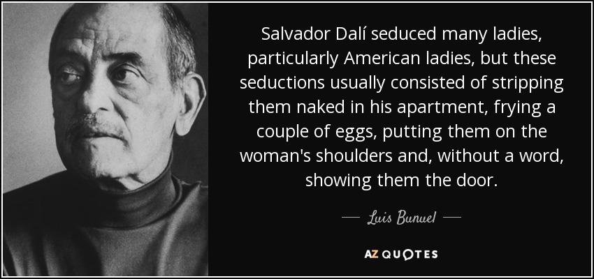 Salvador Dalí seduced many ladies, particularly American ladies, but these seductions usually consisted of stripping them naked in his apartment, frying a couple of eggs, putting them on the woman's shoulders and, without a word, showing them the door. - Luis Bunuel