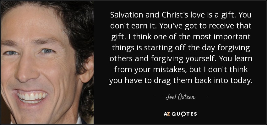 Salvation and Christ's love is a gift. You don't earn it. You've got to receive that gift. I think one of the most important things is starting off the day forgiving others and forgiving yourself. You learn from your mistakes, but I don't think you have to drag them back into today. - Joel Osteen